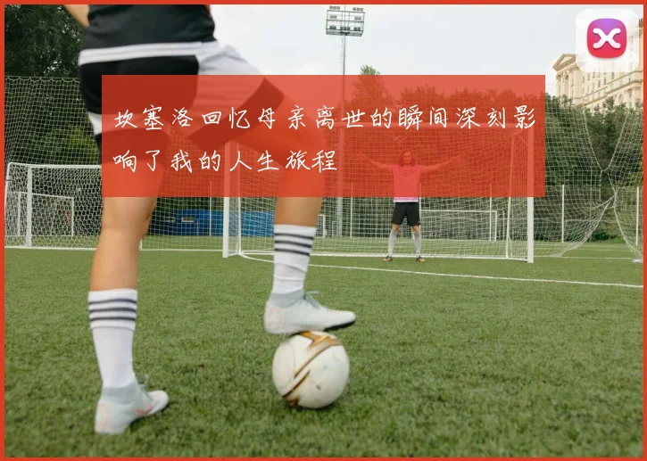 坎塞洛回忆母亲离世的瞬间深刻影响了我的人生旅程