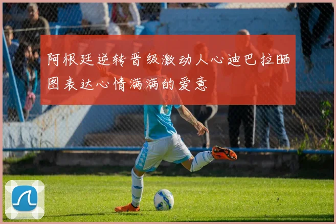 阿根廷逆转晋级激动人心迪巴拉晒图表达心情满满的爱意