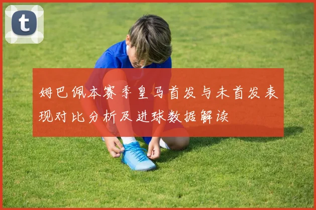 姆巴佩本赛季皇马首发与未首发表现对比分析及进球数据解读