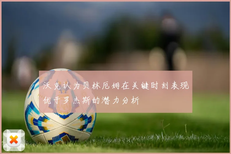 沃克认为贝林厄姆在关键时刻表现优于罗杰斯的潜力分析