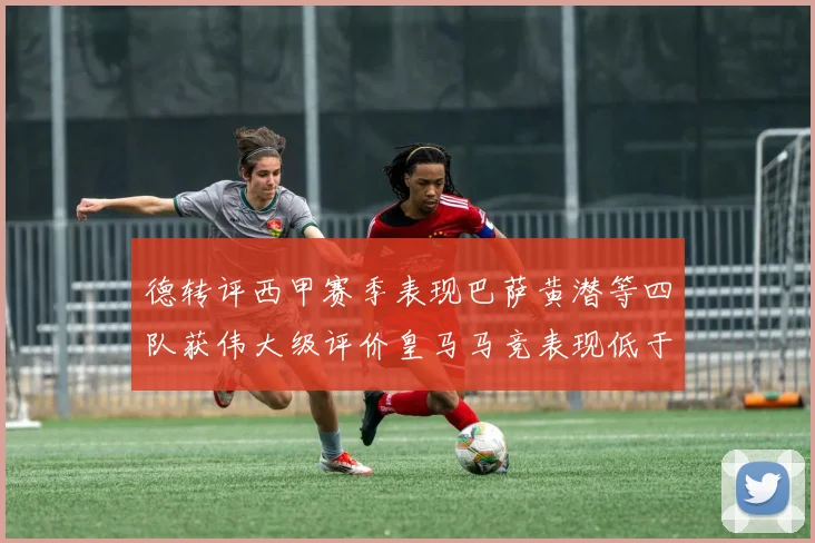 德转评西甲赛季表现巴萨黄潜等四队获伟大级评价皇马马竞表现低于预期