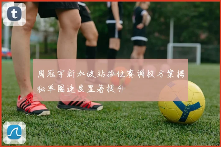 周冠宇新加坡站排位赛调校方案揭秘单圈速度显著提升