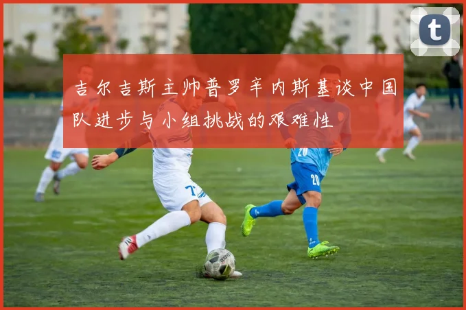 吉尔吉斯主帅普罗辛内斯基谈中国队进步与小组挑战的艰难性