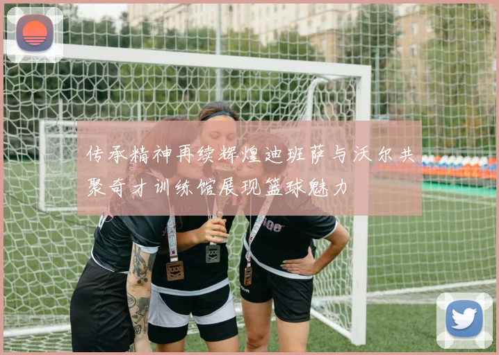 传承精神再续辉煌迪班萨与沃尔共聚奇才训练馆展现篮球魅力