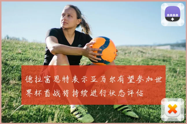 德拉富恩特表示亚马尔有望参加世界杯首战将持续进行状态评估