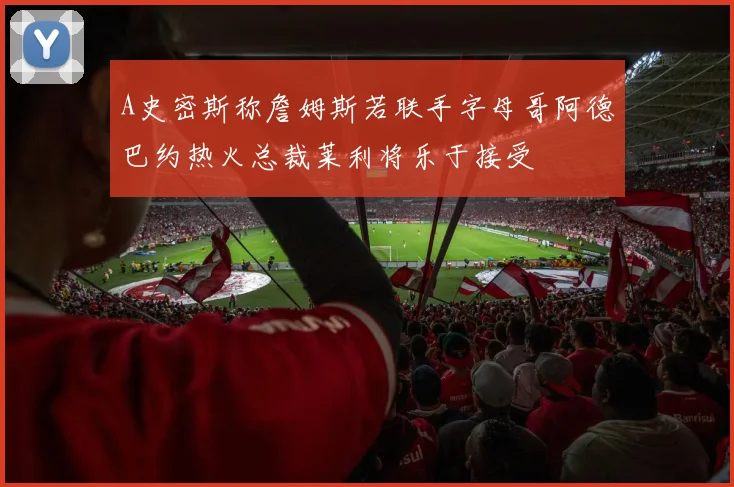 A史密斯称詹姆斯若联手字母哥阿德巴约热火总裁莱利将乐于接受