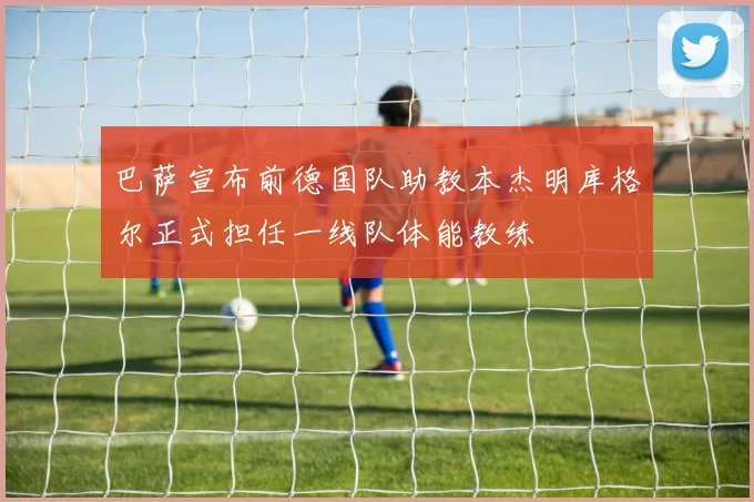 巴萨宣布前德国队助教本杰明库格尔正式担任一线队体能教练