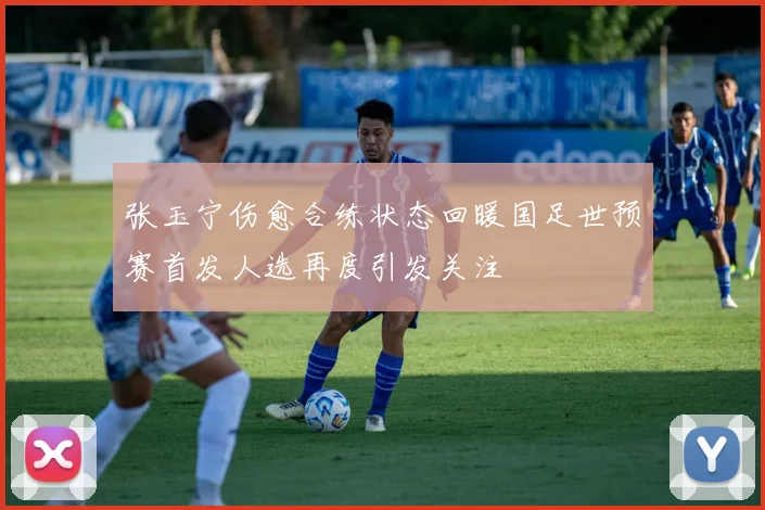 张玉宁伤愈合练状态回暖国足世预赛首发人选再度引发关注
