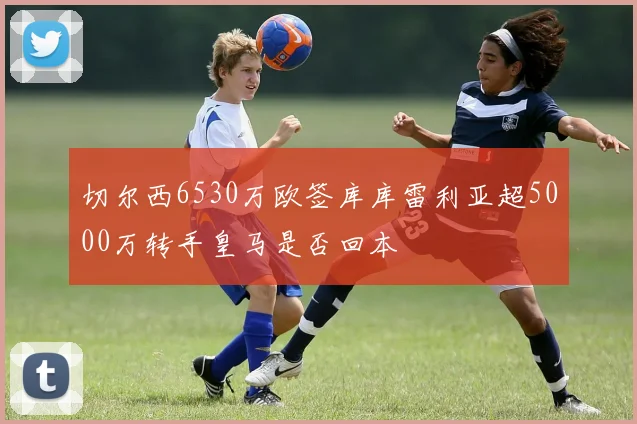 切尔西6530万欧签库库雷利亚超5000万转手皇马是否回本