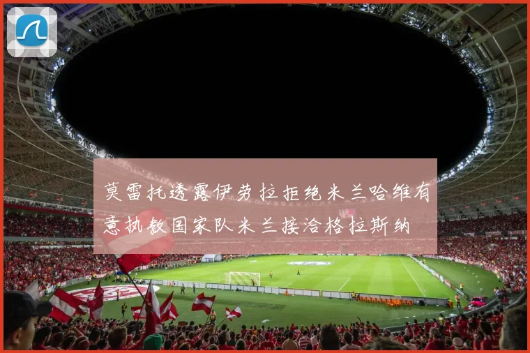 莫雷托透露伊劳拉拒绝米兰哈维有意执教国家队米兰接洽格拉斯纳
