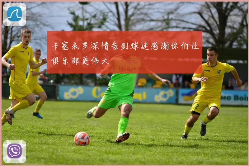 卡塞米罗深情告别球迷感谢你们让俱乐部更伟大