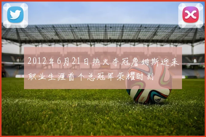 2012年6月21日热火夺冠詹姆斯迎来职业生涯首个总冠军荣耀时刻