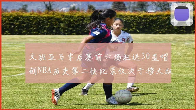 文班亚马季后赛前六场狂送30盖帽创NBA历史第二快纪录仅次于穆大叔的五场表现
