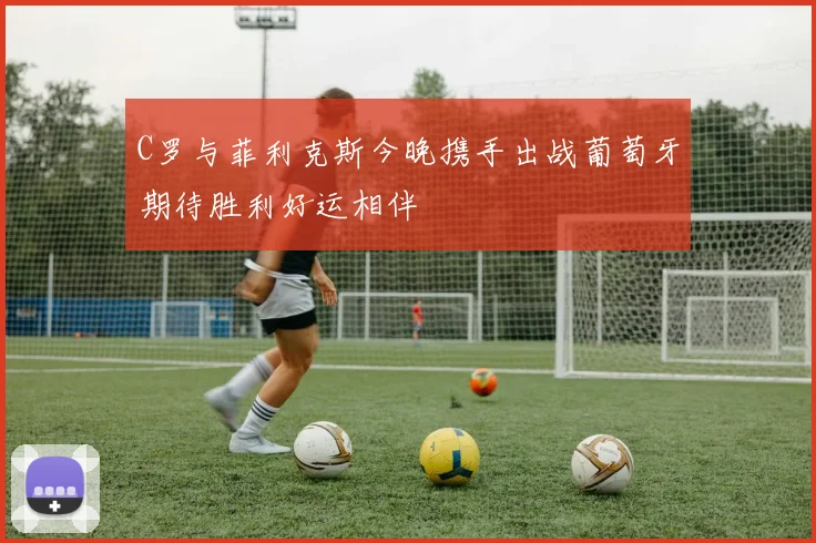C罗与菲利克斯今晚携手出战葡萄牙期待胜利好运相伴