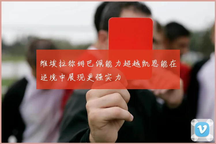 维埃拉称姆巴佩能力超越凯恩能在逆境中展现更强实力