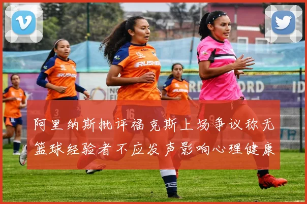 阿里纳斯批评福克斯上场争议称无篮球经验者不应发声影响心理健康