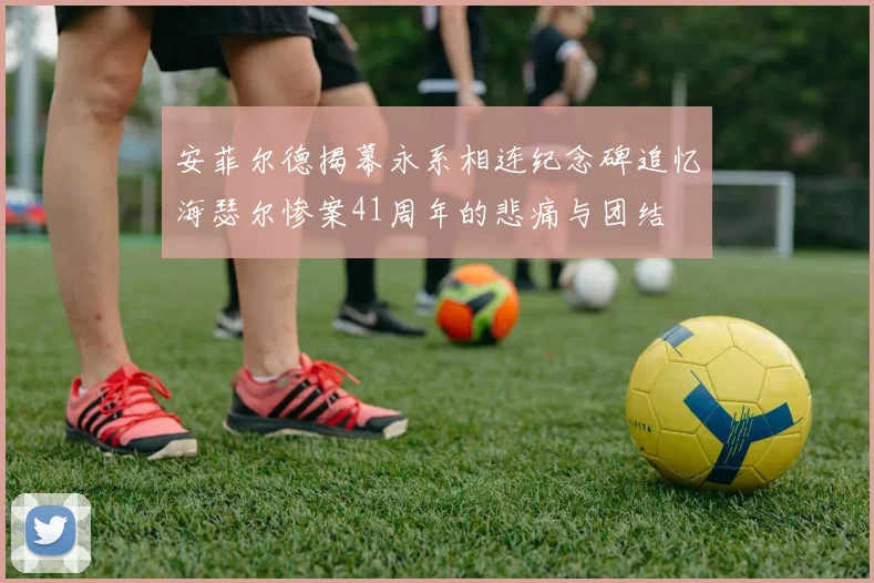 安菲尔德揭幕永系相连纪念碑追忆海瑟尔惨案41周年的悲痛与团结