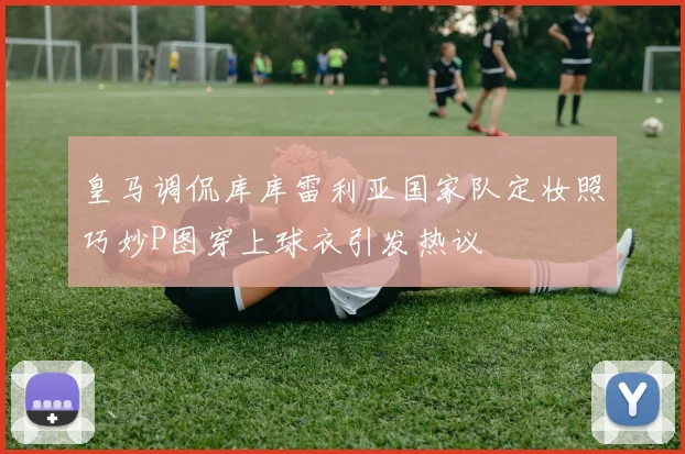 皇马调侃库库雷利亚国家队定妆照巧妙P图穿上球衣引发热议