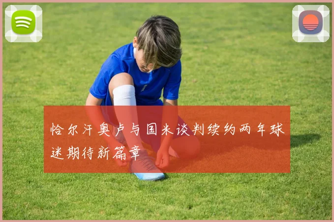 恰尔汗奥卢与国米谈判续约两年球迷期待新篇章