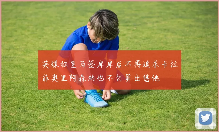 英媒称皇马签库库后不再追求卡拉菲奥里阿森纳也不打算出售他